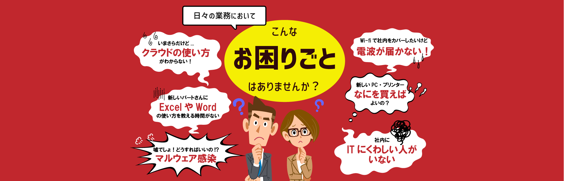 日々の業務においてこんなお困りごとはありませんか？いまさらだけどクラウドの使い方がわからない！新しいパートさんにExcelやWordの使い方を教える時間がない。うそでしょ！どうすればいいの!?マルウェア感染！車内にITに詳しい人がいない。新しいPC・プリンター、何を買えばよいの？Wi-fiで社内をカバーしたいけど電波が届かない！