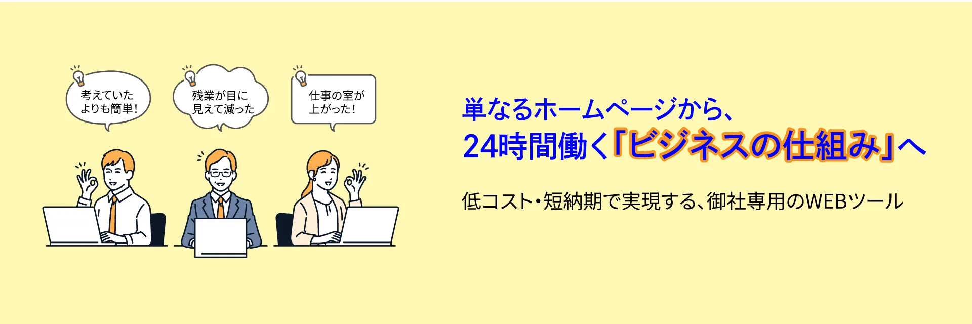 単なるホームページから、
24時間働く「ビジネスの仕組み」へ 
低コスト・短納期で実現する、御社専用のWEBツール