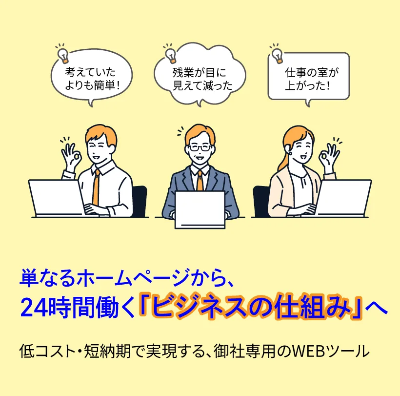 単なるホームページから、
24時間働く「ビジネスの仕組み」へ 
低コスト・短納期で実現する、御社専用のWEBツール
